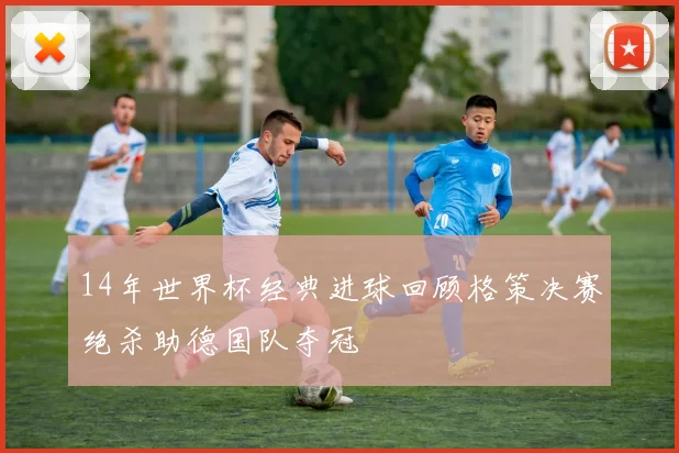 14年世界杯经典进球回顾格策决赛绝杀助德国队夺冠