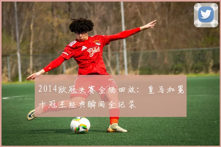 2014欧冠决赛全场回放：皇马加冕十冠王经典瞬间全记录