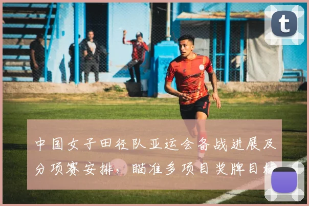 中国女子田径队亚运会备战进展及分项赛安排，瞄准多项目奖牌目标