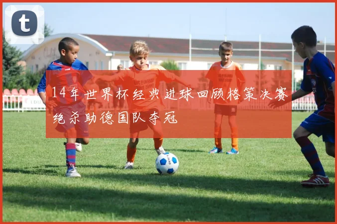 14年世界杯经典进球回顾格策决赛绝杀助德国队夺冠