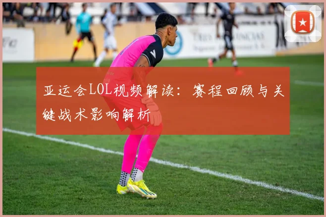 亚运会LOL视频解读：赛程回顾与关键战术影响解析