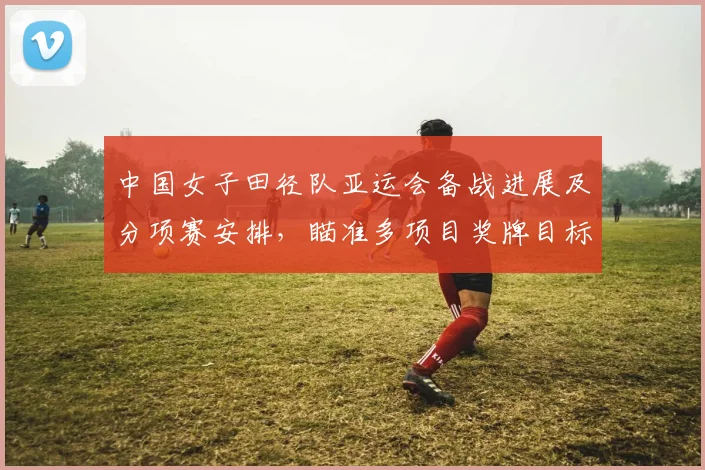 中国女子田径队亚运会备战进展及分项赛安排，瞄准多项目奖牌目标