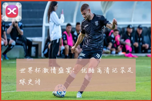 世界杯激情盛宴：优酷高清记录足球史诗