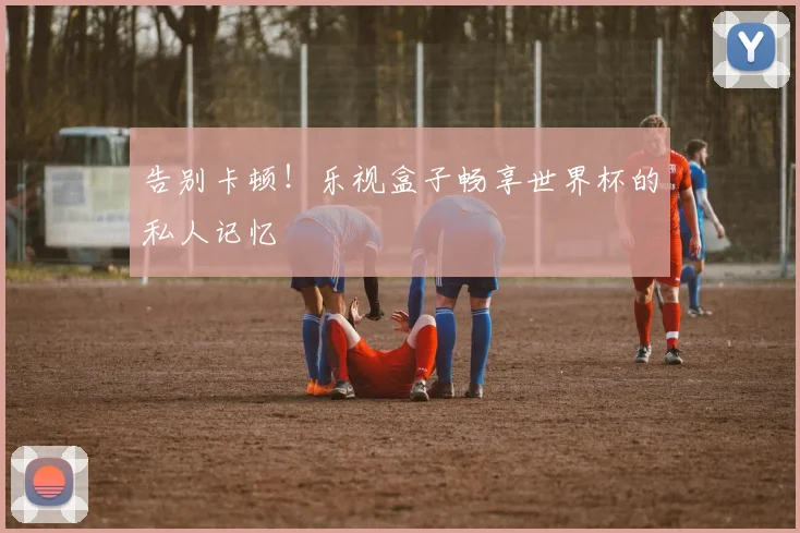 告别卡顿！乐视盒子畅享世界杯的私人记忆