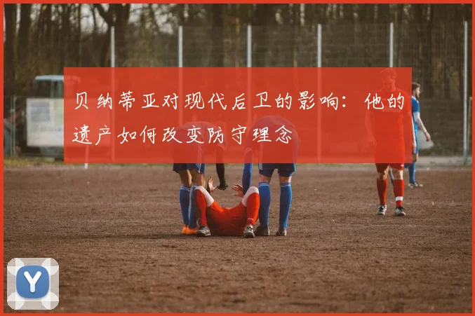 贝纳蒂亚对现代后卫的影响:他的遗产如何改变防守理念