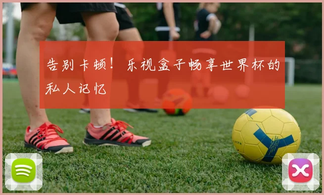 告别卡顿！乐视盒子畅享世界杯的私人记忆