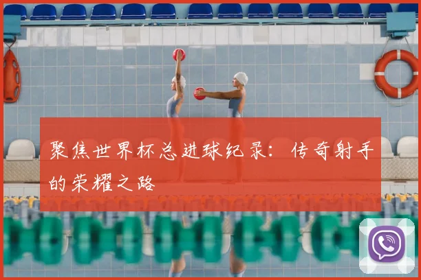 聚焦世界杯总进球纪录:传奇射手的荣耀之路
