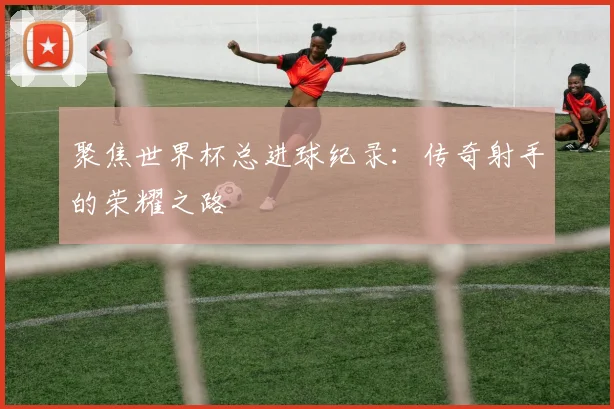 聚焦世界杯总进球纪录:传奇射手的荣耀之路