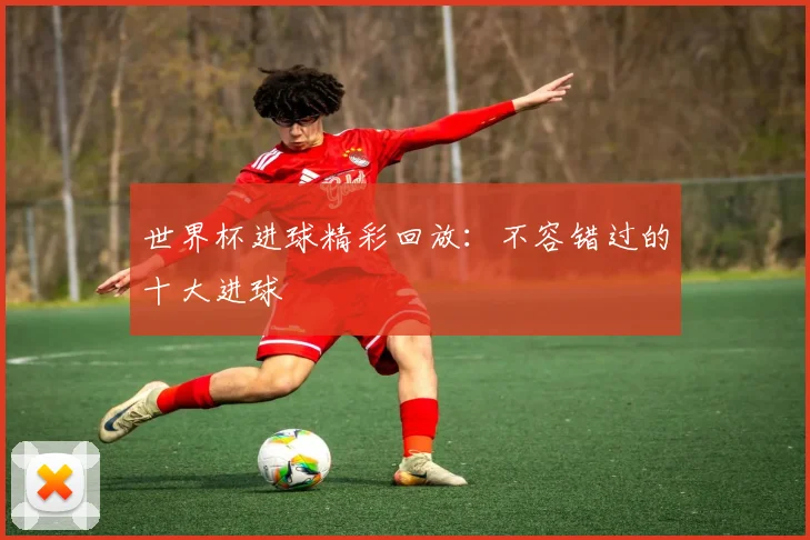 世界杯进球精彩回放：不容错过的十大进球