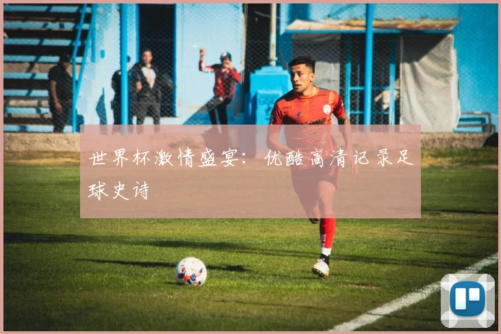 世界杯激情盛宴：优酷高清记录足球史诗