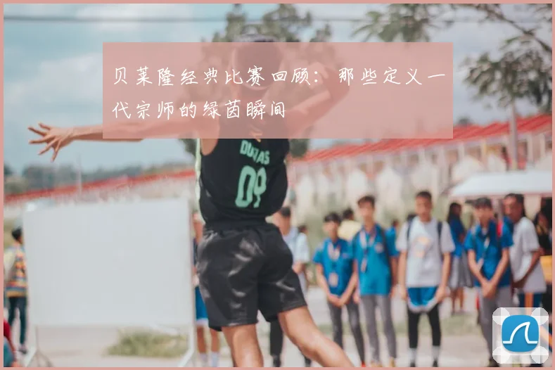 贝莱隆经典比赛回顾：那些定义一代宗师的绿茵瞬间