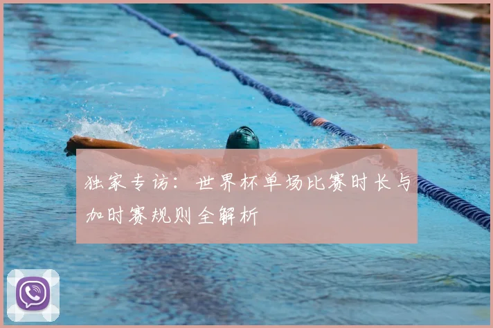 独家专访：世界杯单场比赛时长与加时赛规则全解析