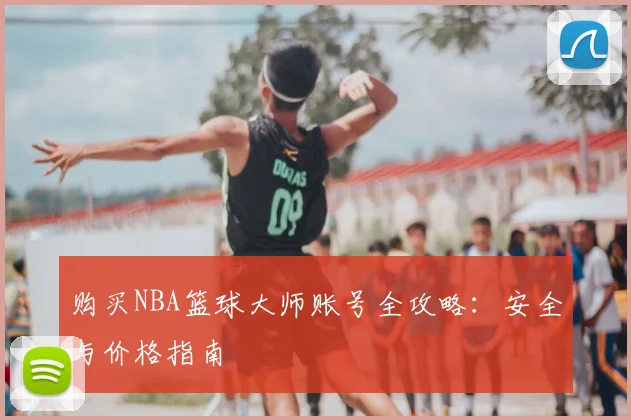 购买NBA篮球大师账号全攻略:安全与价格指南