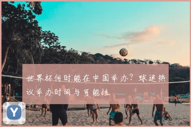 世界杯何时能在中国举办？球迷热议举办时间与可能性