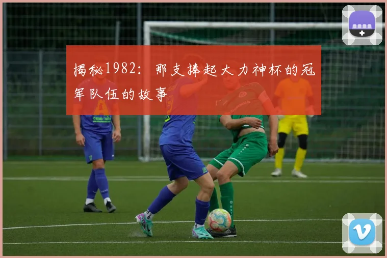 揭秘1982：那支捧起大力神杯的冠军队伍的故事
