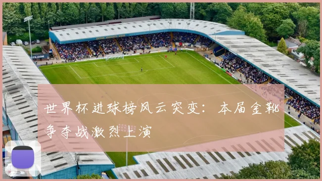 世界杯进球榜风云突变：本届金靴争夺战激烈上演
